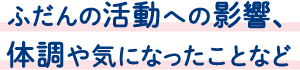 ふだんの活動への影響、体調や気になったことなど